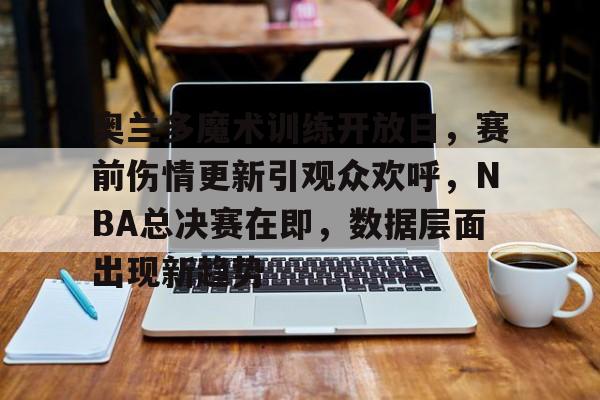 奥兰多魔术训练开放日，赛前伤情更新引观众欢呼，NBA总决赛在即，数据层面出现新趋势的简单介绍-开云全站