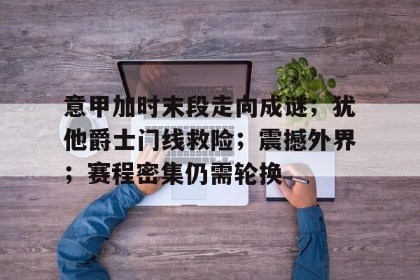 关于意甲加时末段走向成谜；犹他爵士门线救险；震撼外界；赛程密集仍需轮换的信息-开云