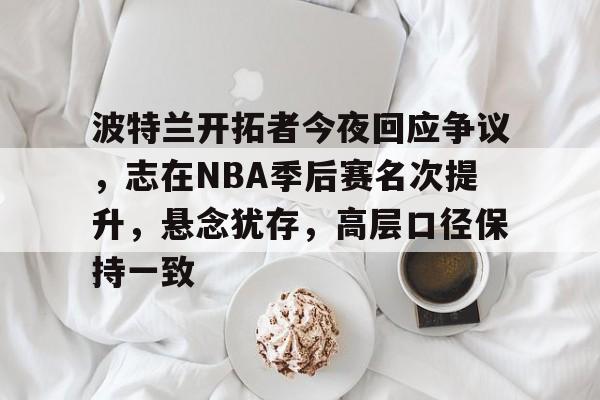 包含波特兰开拓者今夜回应争议，志在NBA季后赛名次提升，悬念犹存，高层口径保持一致的词条-kaiyun